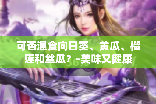 可否混食向日葵、黄瓜、榴莲和丝瓜？-美味又健康