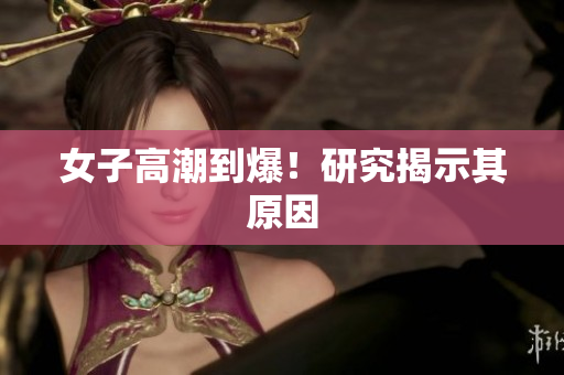 女子高潮到爆！研究揭示其原因
