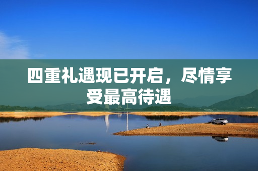 四重礼遇现已开启，尽情享受最高待遇