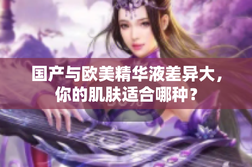 国产与欧美精华液差异大，你的肌肤适合哪种？