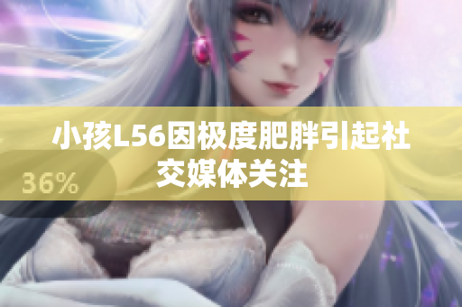 小孩L56因极度肥胖引起社交媒体关注