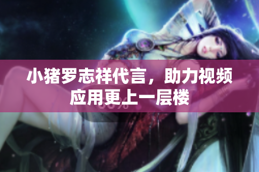 小猪罗志祥代言，助力视频应用更上一层楼
