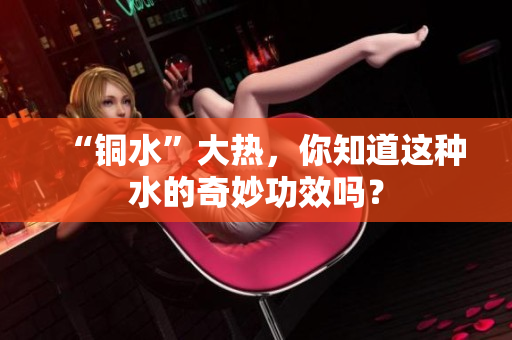 “铜水”大热，你知道这种水的奇妙功效吗？