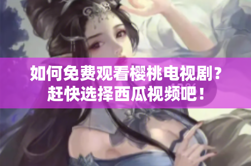 如何免费观看樱桃电视剧？赶快选择西瓜视频吧！