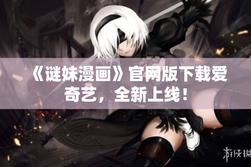 《谜妹漫画》官网版下载爱奇艺，全新上线！