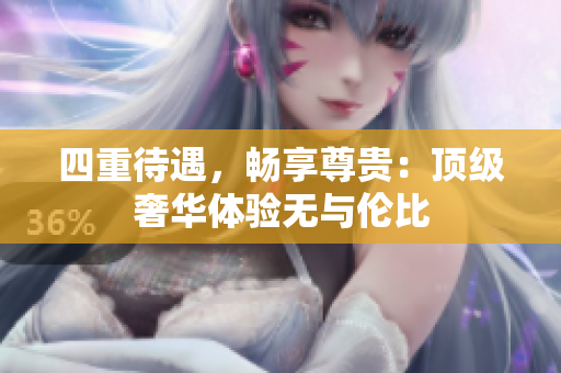 四重待遇，畅享尊贵：顶级奢华体验无与伦比