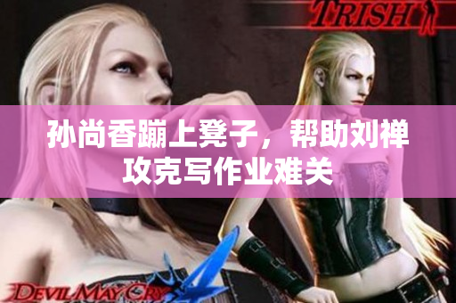 孙尚香蹦上凳子，帮助刘禅攻克写作业难关