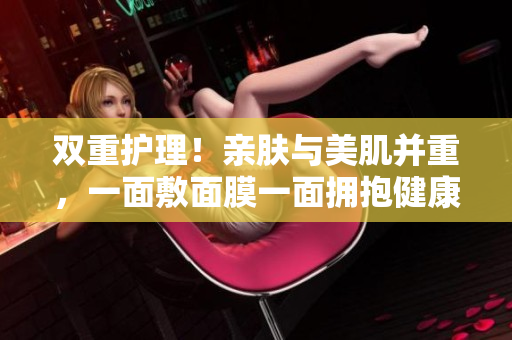 双重护理！亲肤与美肌并重，一面敷面膜一面拥抱健康肌肤