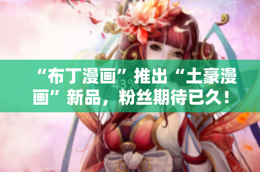“布丁漫画”推出“土豪漫画”新品，粉丝期待已久！