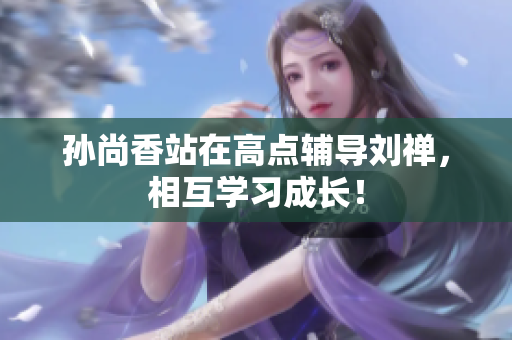 孙尚香站在高点辅导刘禅，相互学习成长！