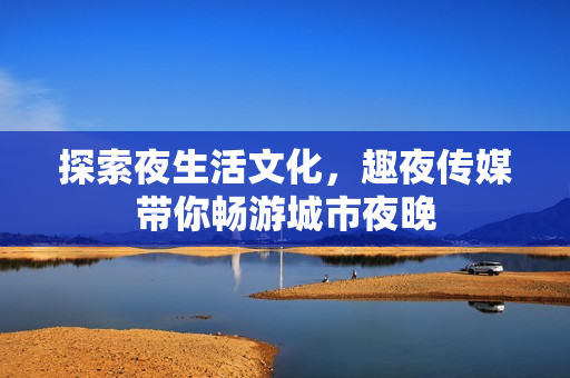 探索夜生活文化，趣夜传媒带你畅游城市夜晚