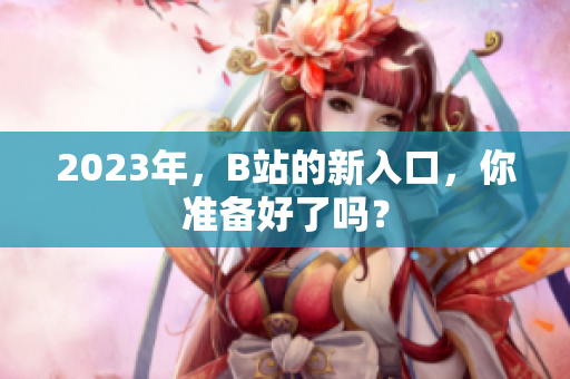 2023年，B站的新入口，你准备好了吗？