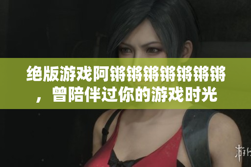 绝版游戏阿锵锵锵锵锵锵锵，曾陪伴过你的游戏时光