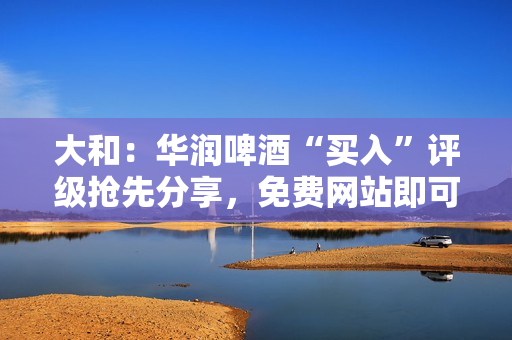 大和：华润啤酒“买入”评级抢先分享，免费网站即可获得黄金进入策略