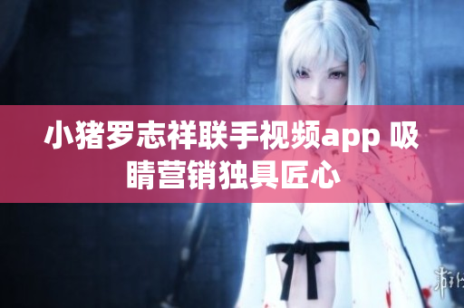 小猪罗志祥联手视频app 吸睛营销独具匠心