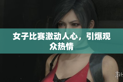 女子比赛激动人心，引爆观众热情