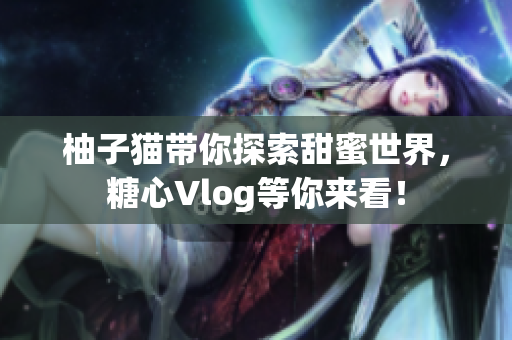柚子猫带你探索甜蜜世界，糖心Vlog等你来看！