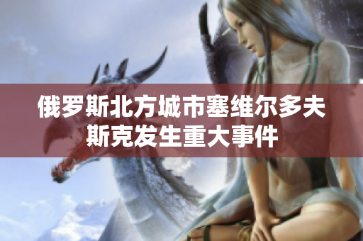 俄罗斯北方城市塞维尔多夫斯克发生重大事件