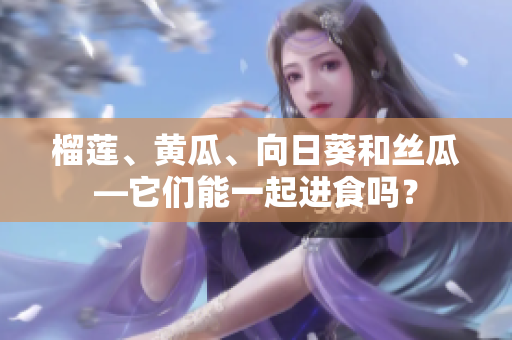 榴莲、黄瓜、向日葵和丝瓜—它们能一起进食吗？