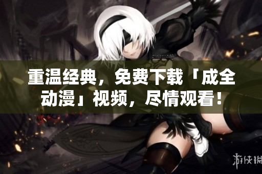 重温经典，免费下载「成全动漫」视频，尽情观看！