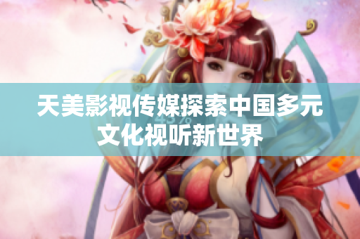 天美影视传媒探索中国多元文化视听新世界