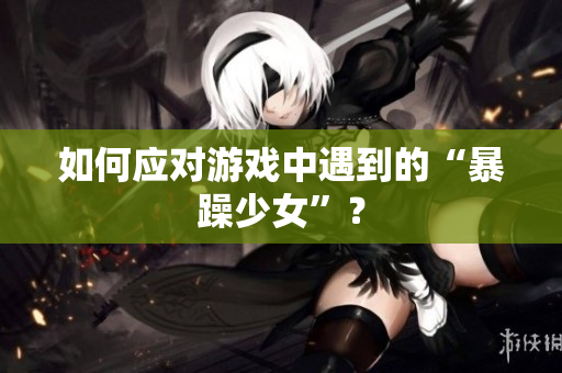 如何应对游戏中遇到的“暴躁少女”？