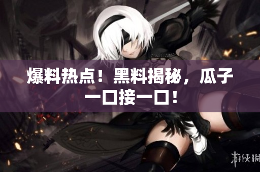 爆料热点！黑料揭秘，瓜子一口接一口！