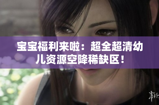 宝宝福利来啦：超全超清幼儿资源空降稀缺区！