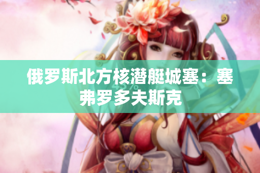 俄罗斯北方核潜艇城塞：塞弗罗多夫斯克