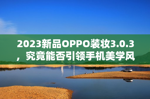 2023新品OPPO装妆3.0.3，究竟能否引领手机美学风潮？