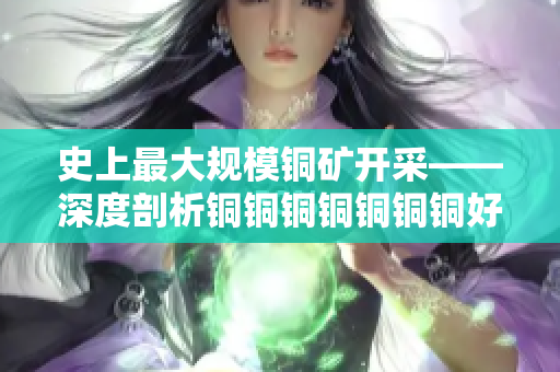 史上最大规模铜矿开采——深度剖析铜铜铜铜铜铜铜好大好深色板