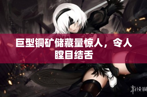 巨型铜矿储藏量惊人，令人瞠目结舌