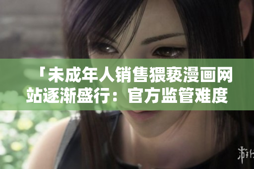 「未成年人销售猥亵漫画网站逐渐盛行：官方监管难度不断攀升！」