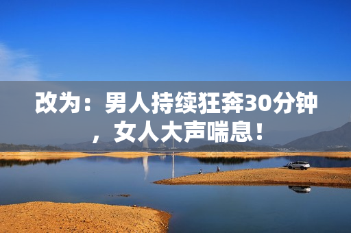 改为：男人持续狂奔30分钟，女人大声喘息！