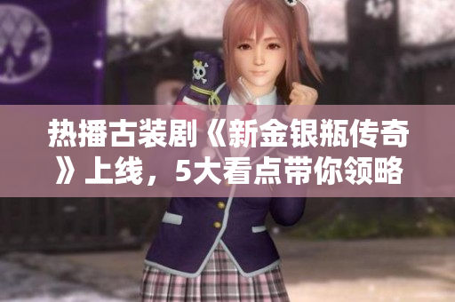 热播古装剧《新金银瓶传奇》上线，5大看点带你领略红楼风情!
