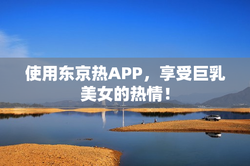 使用东京热APP，享受巨乳美女的热情！