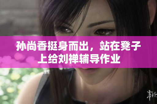 孙尚香挺身而出，站在凳子上给刘禅辅导作业