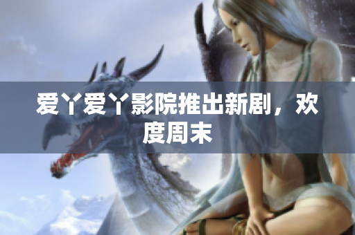 爱丫爱丫影院推出新剧，欢度周末