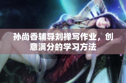 孙尚香辅导刘禅写作业，创意满分的学习方法