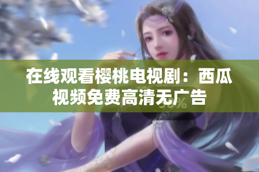 在线观看樱桃电视剧：西瓜视频免费高清无广告