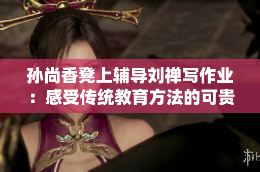 孙尚香凳上辅导刘禅写作业：感受传统教育方法的可贵