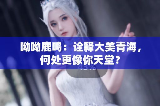 呦呦鹿鸣：诠释大美青海，何处更像你天堂？