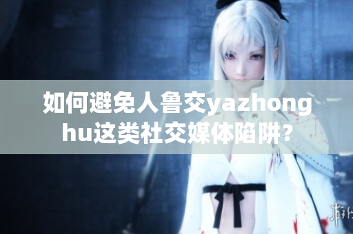 如何避免人鲁交yazhonghu这类社交媒体陷阱？