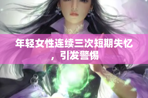 年轻女性连续三次短期失忆，引发警惕
