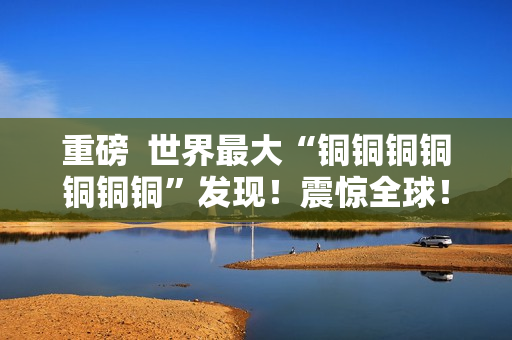 重磅  世界最大“铜铜铜铜铜铜铜”发现！震惊全球！