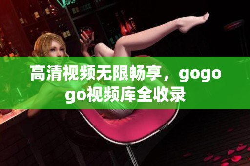 高清视频无限畅享，gogogo视频库全收录