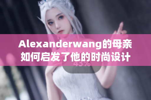 Alexanderwang的母亲如何启发了他的时尚设计