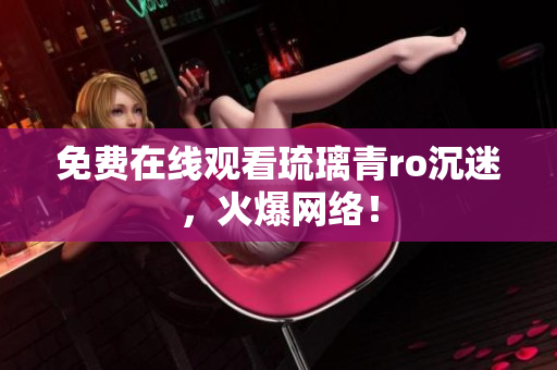 免费在线观看琉璃青ro沉迷，火爆网络！
