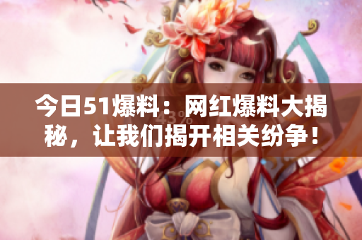 今日51爆料：网红爆料大揭秘，让我们揭开相关纷争！
