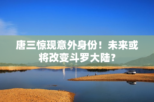 唐三惊现意外身份！未来或将改变斗罗大陆？
